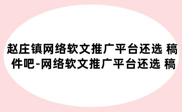 赵庄镇网络软文推广平台还选 稿件吧-网络软文推广平台还选 稿件吧